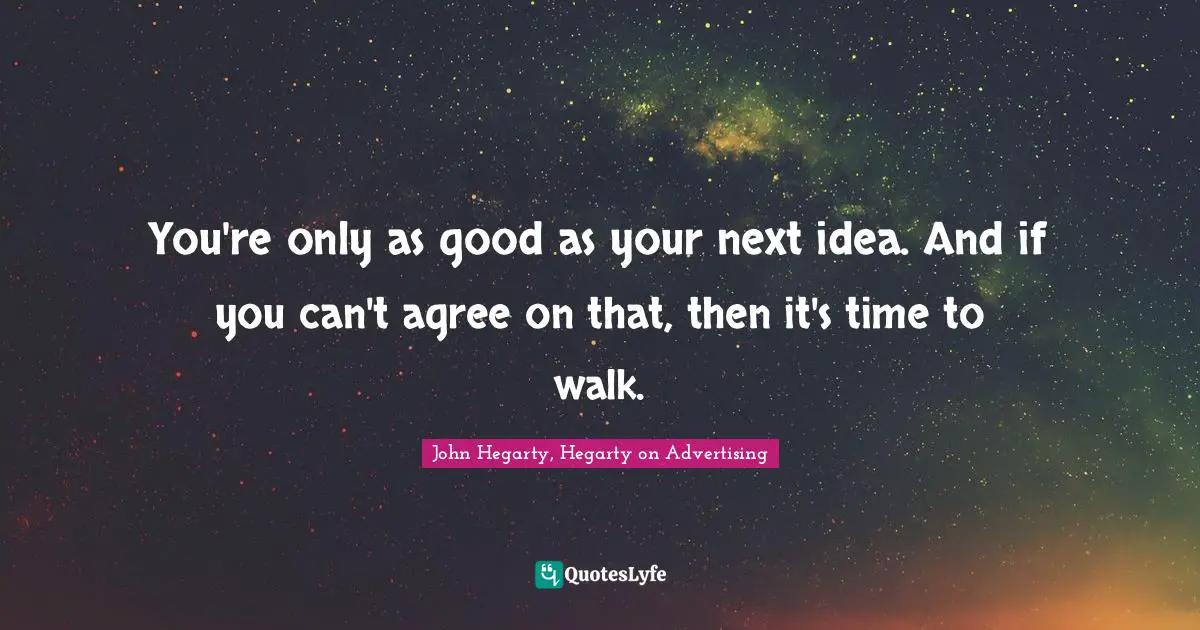 You're only as good as your next idea. And if you can't agree on that, then it's time to walk.