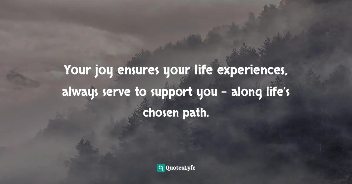 Your joy ensures your life experiences, always serve to support you - along life’s chosen path.