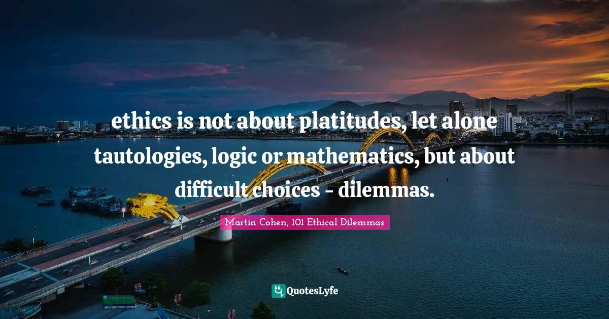 ethics is not about platitudes, let alone tautologies, logic or mathematics, but about difficult choices - dilemmas.