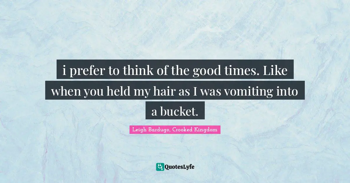 i prefer to think of the good times. Like when you held my hair as I was vomiting into a bucket.