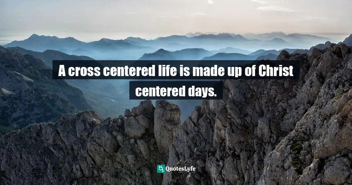 A cross centered life is made up of Christ centered days.
