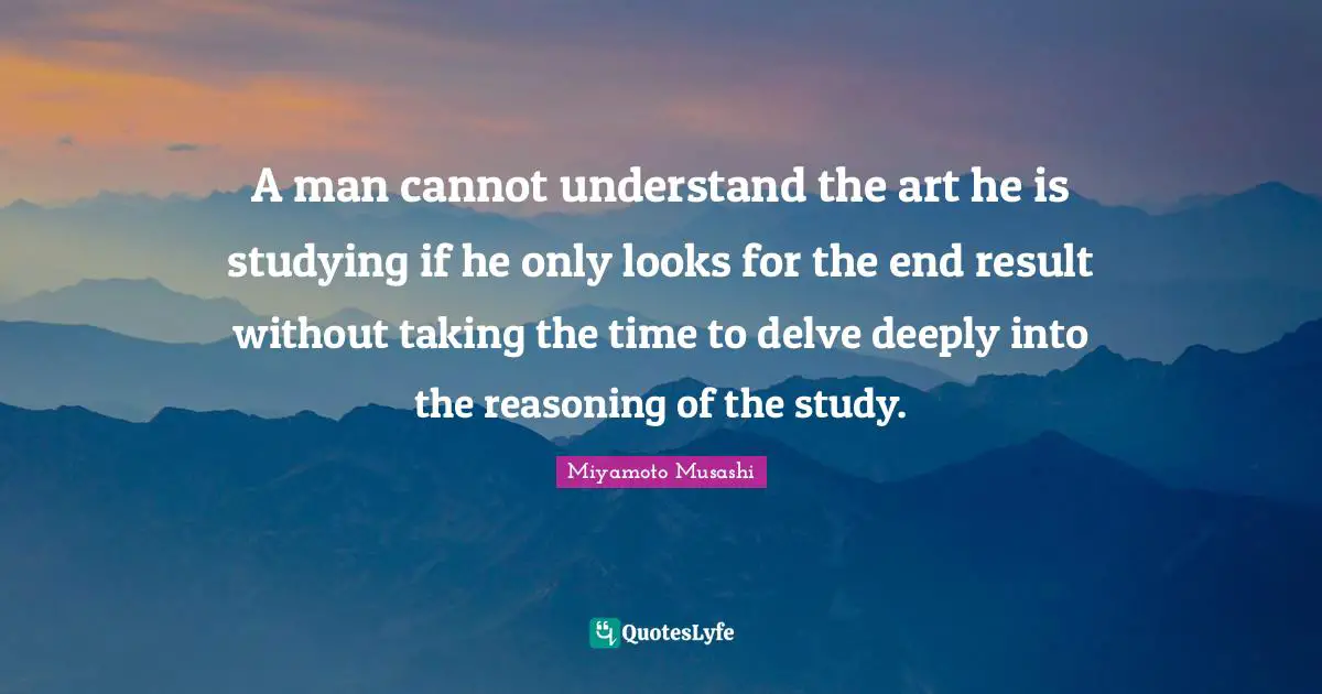 A man cannot understand the art he is studying if he only looks for the end result without taking the time to delve deeply into the reasoning of the study.