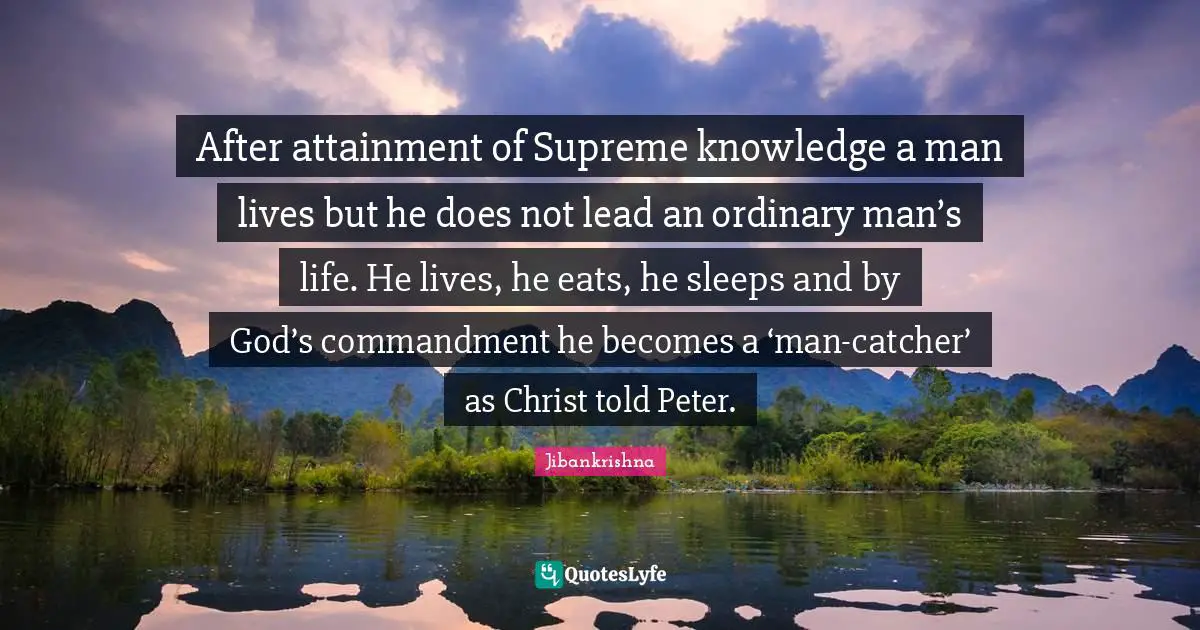 After attainment of Supreme knowledge a man lives but he does not lead an ordinary man’s life. He lives, he eats, he sleeps and by God’s commandment he becomes a ‘man-catcher’ as Christ told Peter.