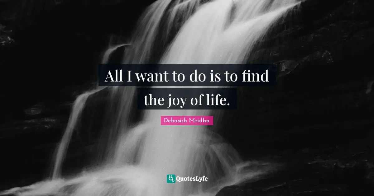 All I want to do is to find the joy of life.
