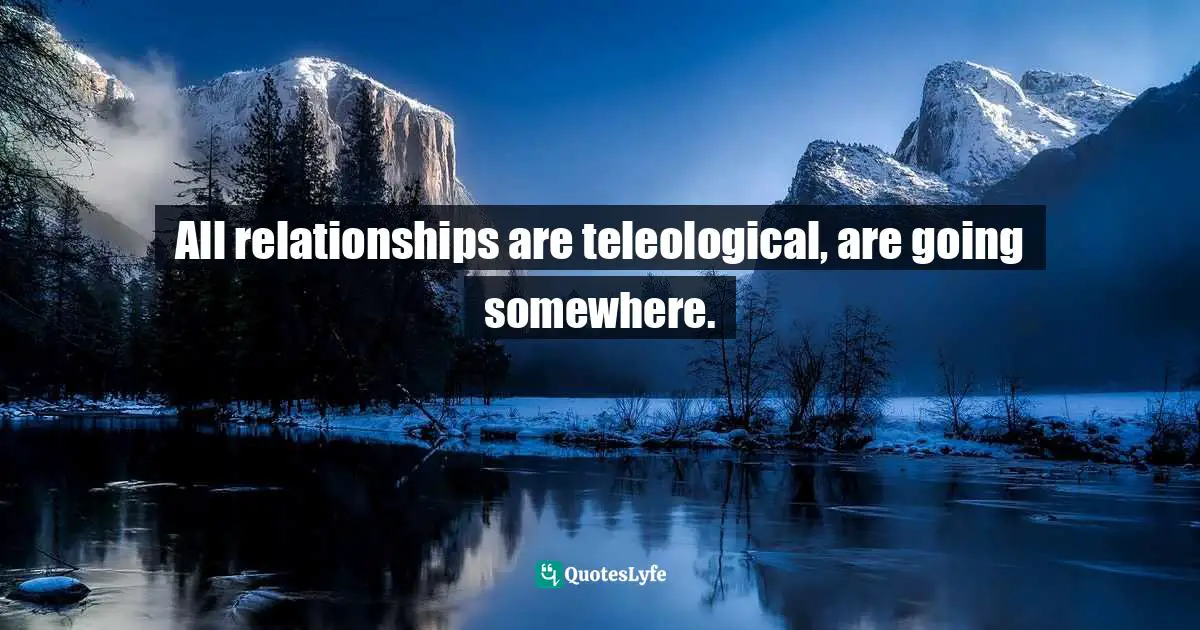 All relationships are teleological, are going somewhere.