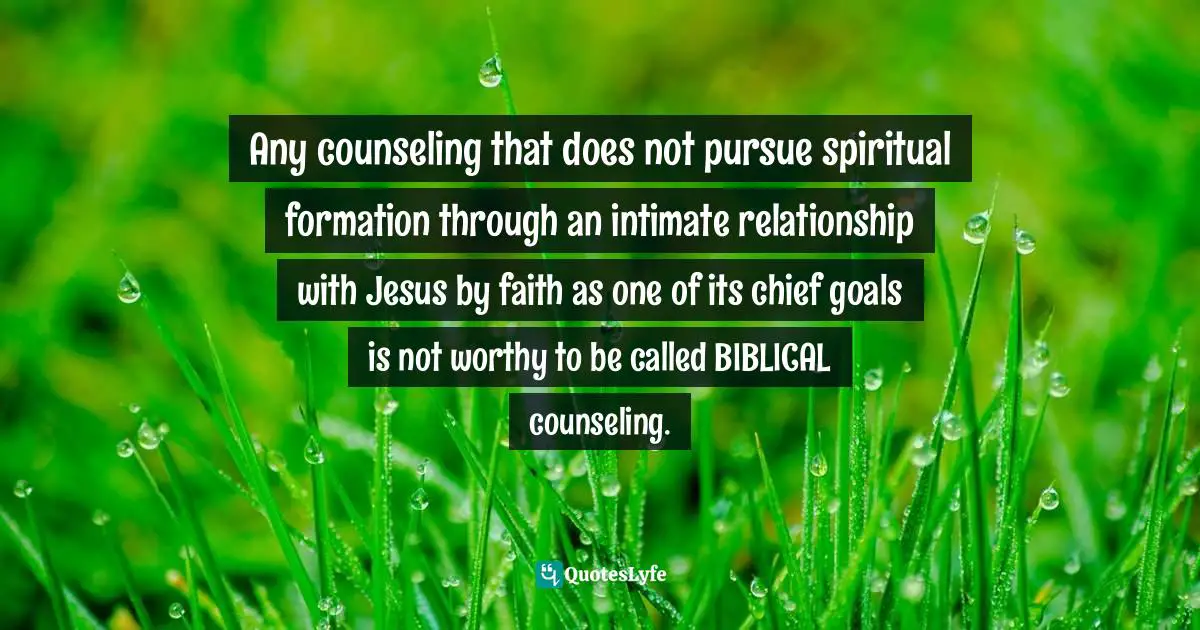 Any counseling that does not pursue spiritual formation through an intimate relationship with Jesus by faith as one of its chief goals is not worthy to be called BIBLICAL counseling.
