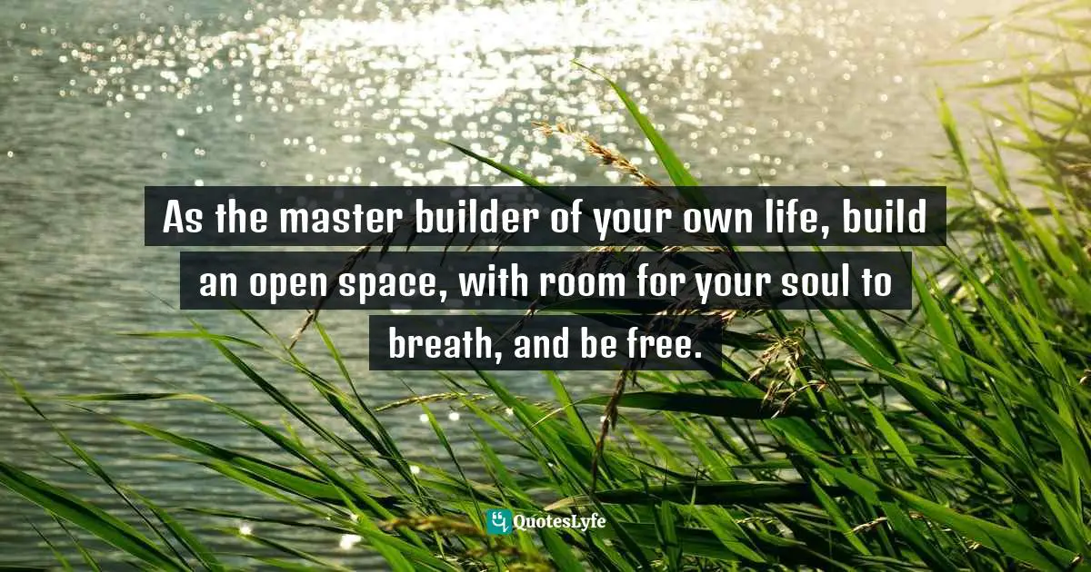 As the master builder of your own life, build an open space, with room for your soul to breath, and be free.