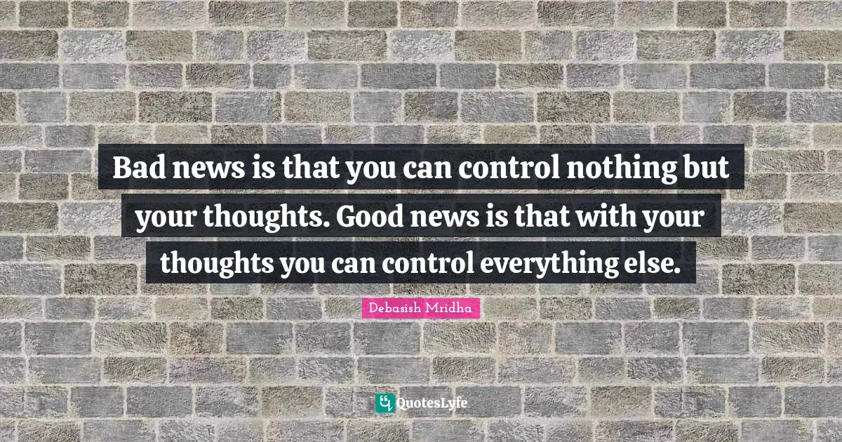 Bad news is that you can control nothing but your thoughts. Good news is that with your thoughts you can control everything else.