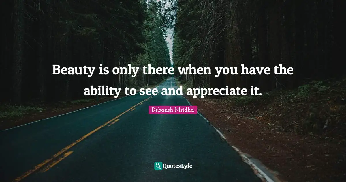 Beauty is only there when you have the ability to see and appreciate it.