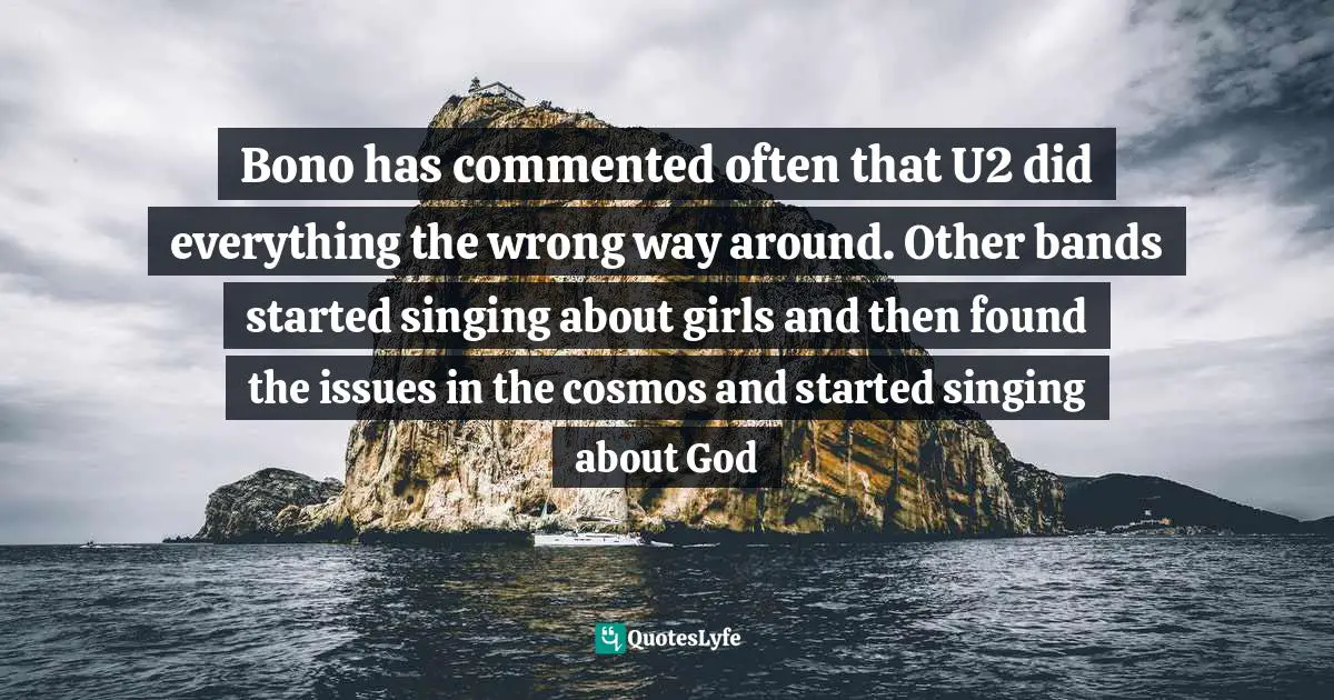 Bono has commented often that U2 did everything the wrong way around. Other bands started singing about girls and then found the issues in the cosmos and started singing about God