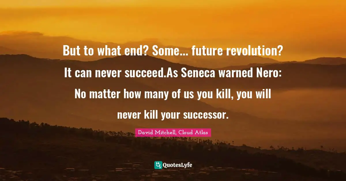 But to what end? Some... future revolution? It can never succeed.As Seneca warned Nero: No matter how many of us you kill, you will never kill your successor.