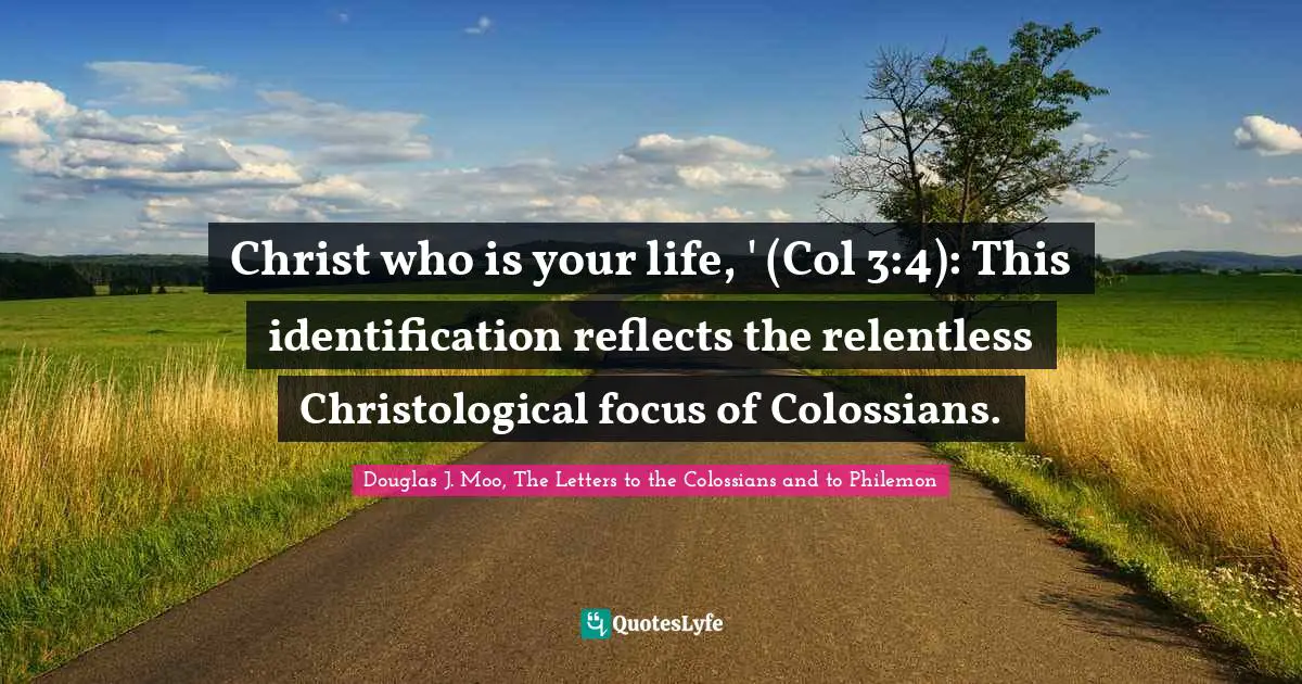 Christ who is your life, ' (Col 3:4): This identification reflects the relentless Christological focus of Colossians.