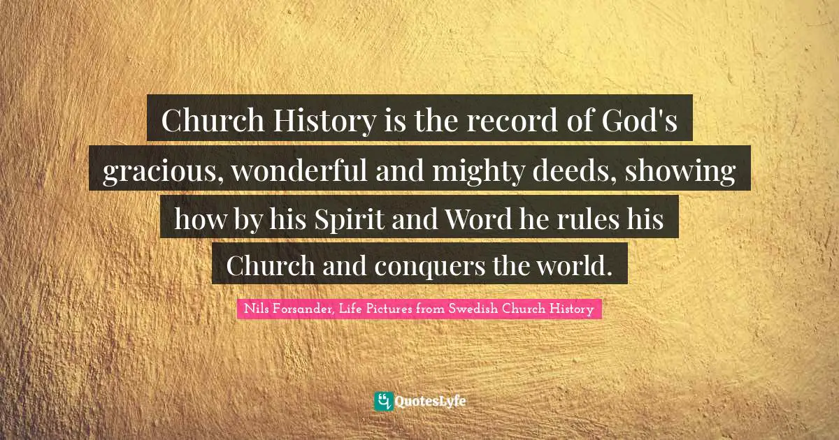 Church History is the record of God's gracious, wonderful and mighty deeds, showing how by his Spirit and Word he rules his Church and conquers the world.