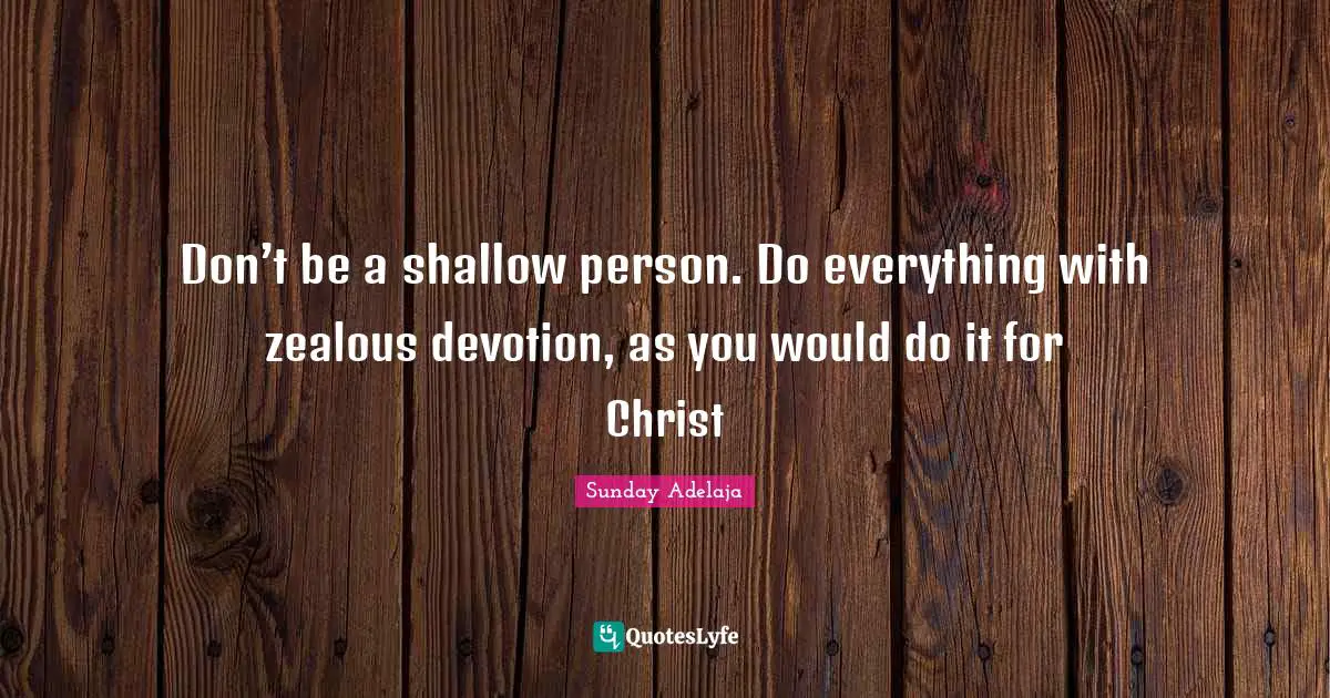 Don’t be a shallow person. Do everything with zealous devotion, as you would do it for Christ