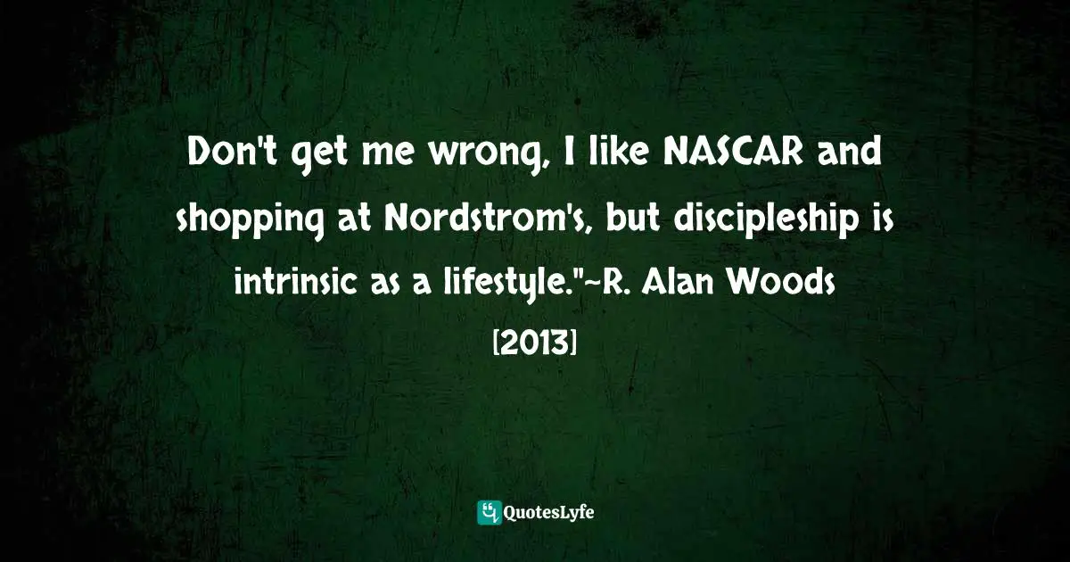 R. Alan Woods Quotes: "Don't get me wrong, I like NASCAR and shopping at Nordstrom's, but discipleship is intrinsic as a lifestyle."~R. Alan Woods [2013]"