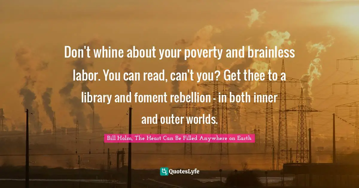 Don't whine about your poverty and brainless labor. You can read, can't you? Get thee to a library and foment rebellion - in both inner and outer worlds.