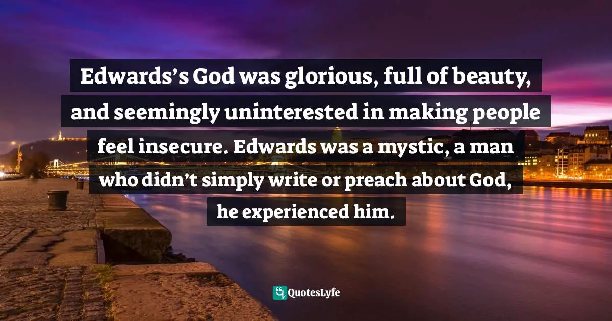 Edwards’s God was glorious, full of beauty, and seemingly uninterested in making people feel insecure. Edwards was a mystic, a man who didn’t simply write or preach about God, he experienced him.