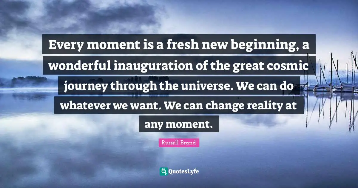 Every moment is a fresh new beginning, a wonderful inauguration of the great cosmic journey through the universe. We can do whatever we want. We can change reality at any moment.
