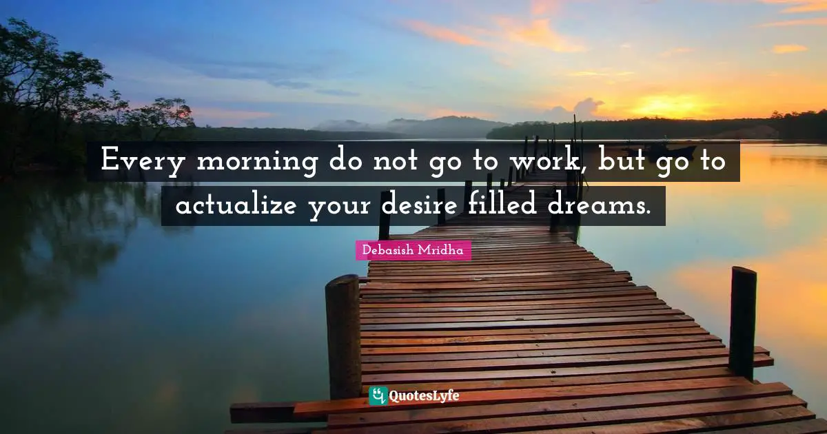 Every morning do not go to work, but go to actualize your desire filled dreams.