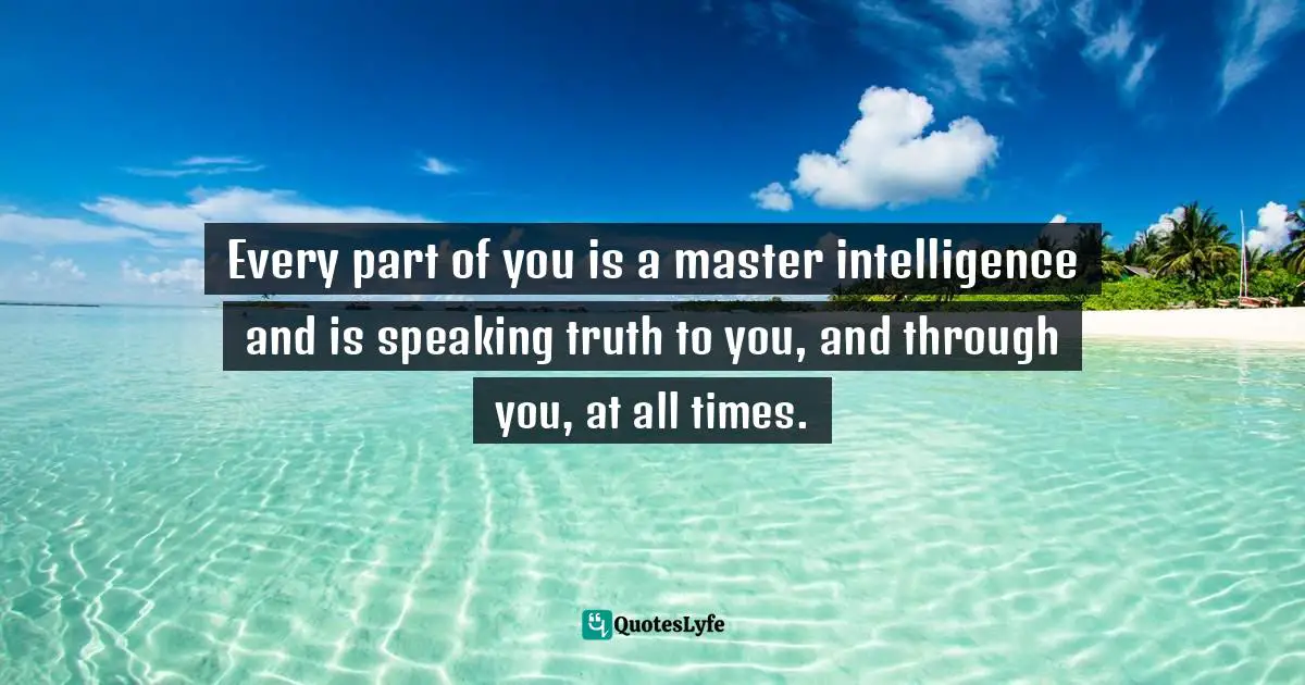 Every part of you is a master intelligence and is speaking truth to you, and through you, at all times.