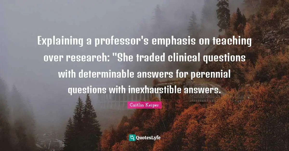 Explaining a professor's emphasis on teaching over research: "She traded clinical questions with determinable answers for perennial questions with inexhaustible answers.