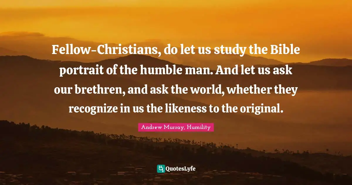 Fellow-Christians, do let us study the Bible portrait of the humble man. And let us ask our brethren, and ask the world, whether they recognize in us the likeness to the original.