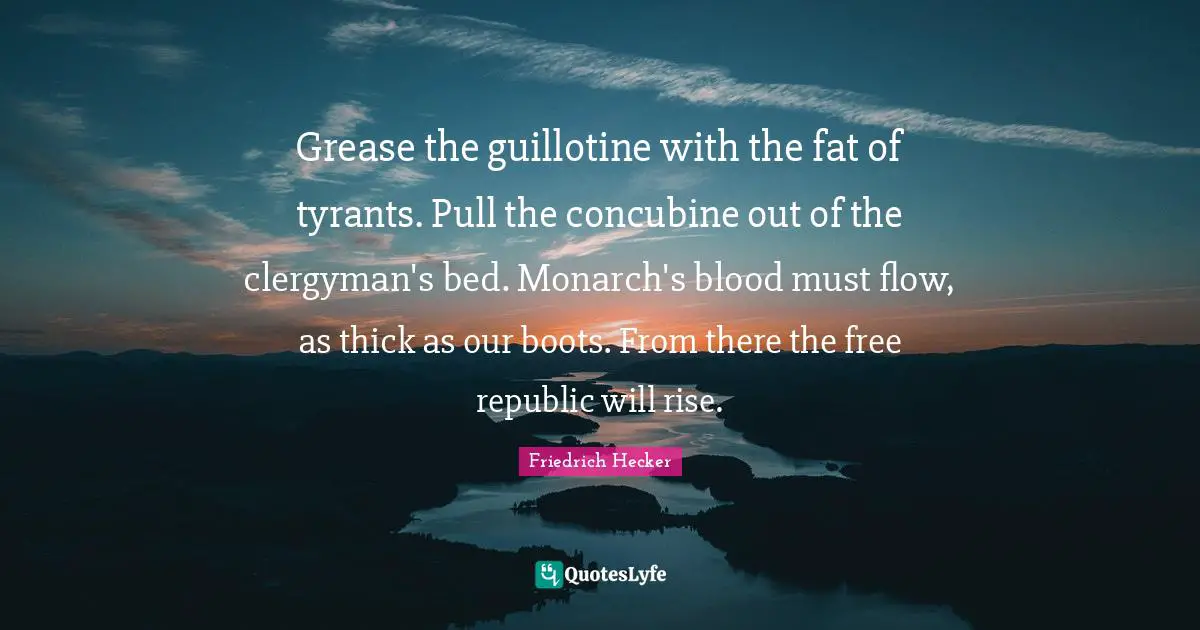 Grease the guillotine with the fat of tyrants. Pull the concubine out of the clergyman's bed. Monarch's blood must flow, as thick as our boots. From there the free republic will rise.