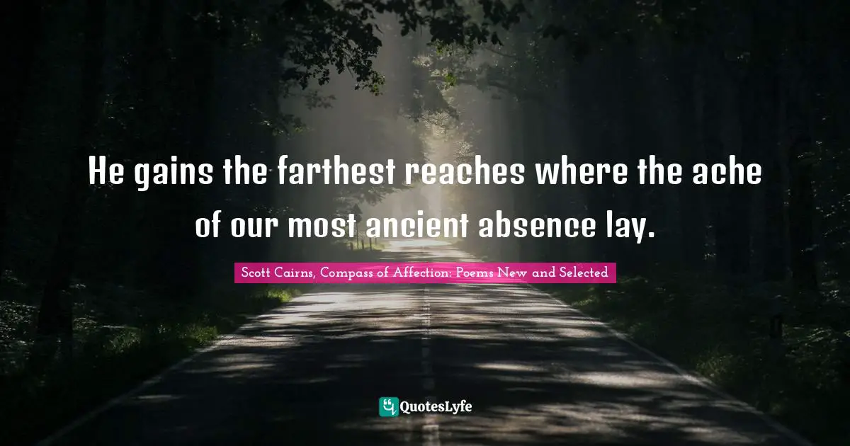 He gains the farthest reaches where the ache of our most ancient absence lay.
