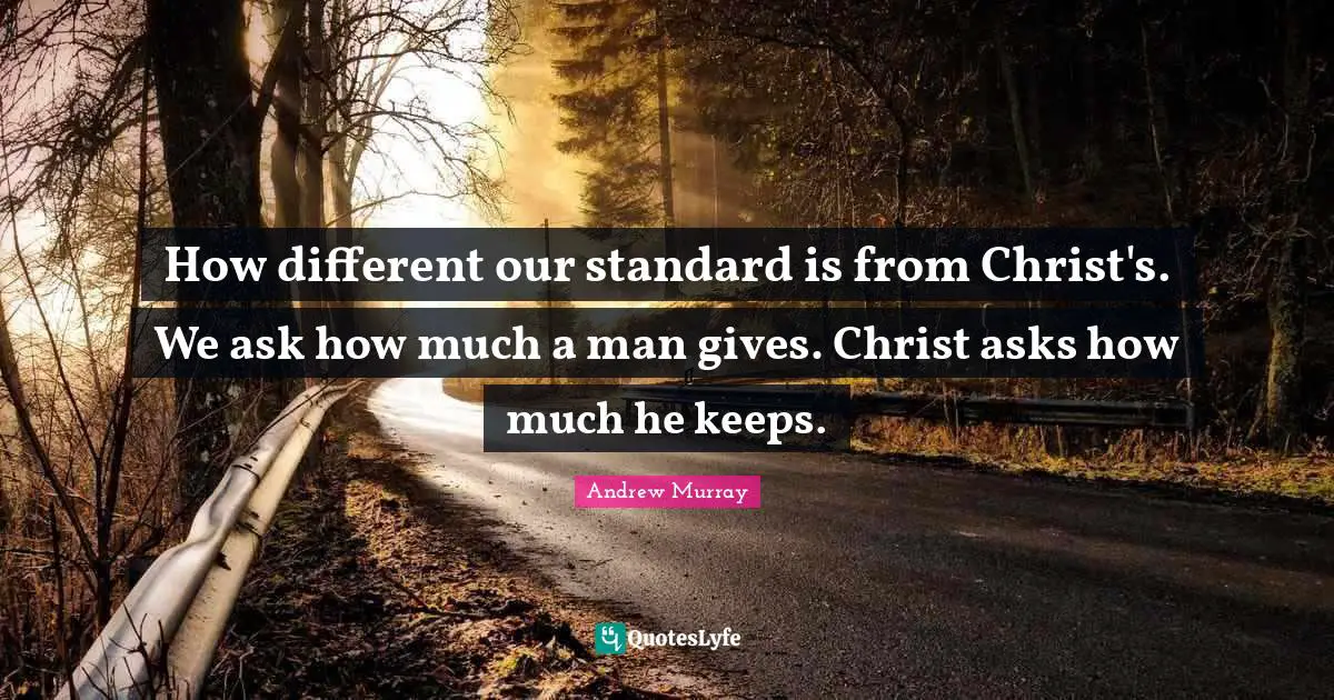 How different our standard is from Christ's. We ask how much a man gives. Christ asks how much he keeps.
