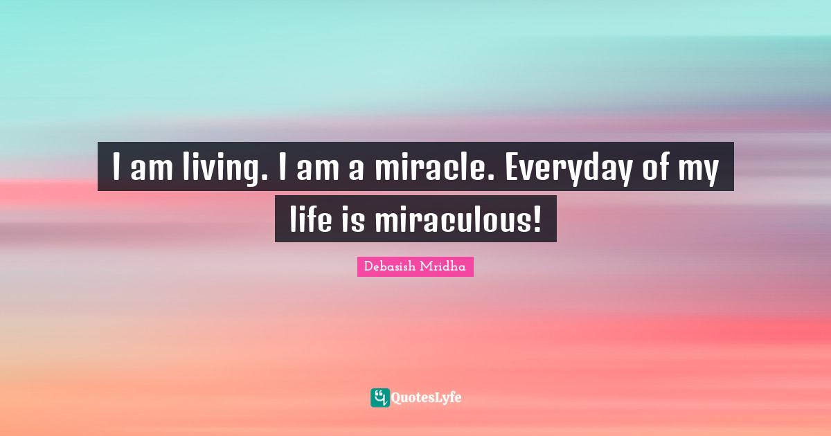 I am living. I am a miracle. Everyday of my life is miraculous!