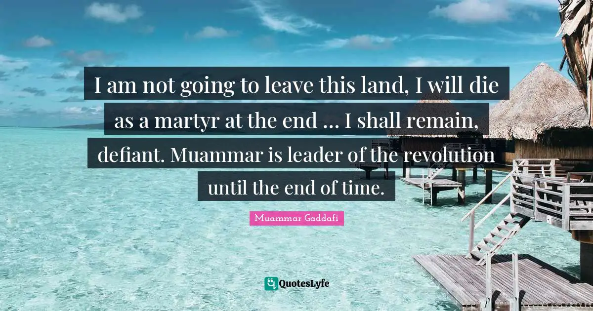 I am not going to leave this land, I will die as a martyr at the end … I shall remain, defiant. Muammar is leader of the revolution until the end of time.