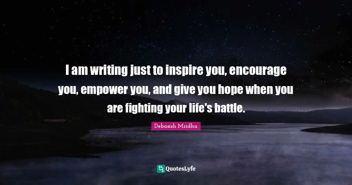 I am writing just to inspire you, encourage you, empower you, and give you hope when you are fighting your life's battle.