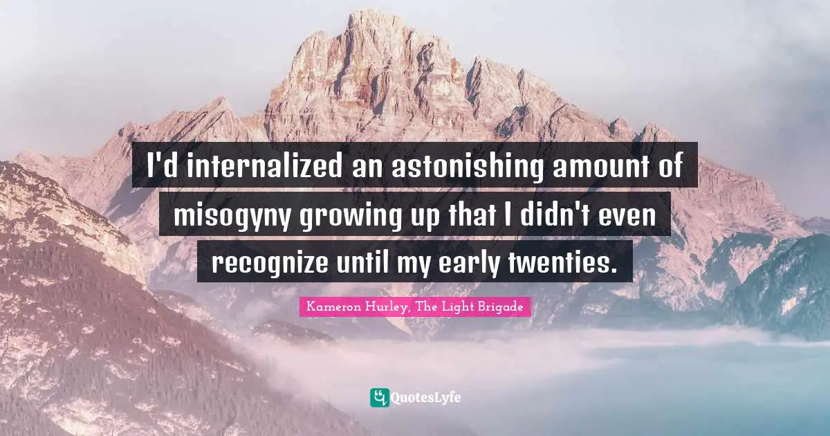 I'd internalized an astonishing amount of misogyny growing up that I didn't even recognize until my early twenties.