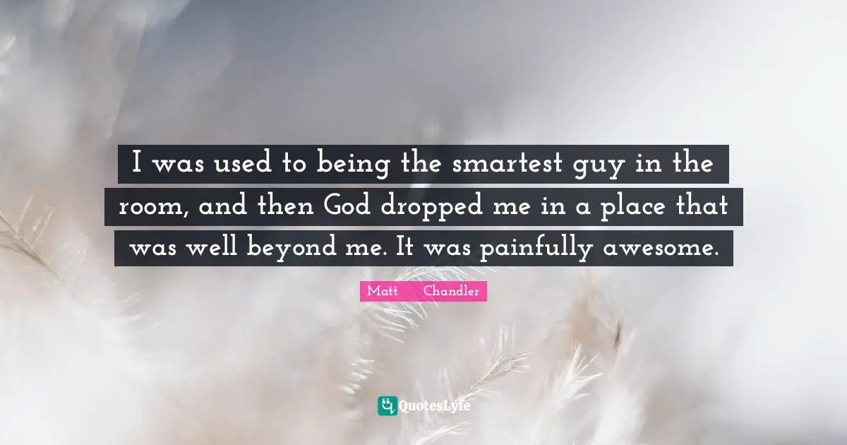 I was used to being the smartest guy in the room, and then God dropped me in a place that was well beyond me. It was painfully awesome.