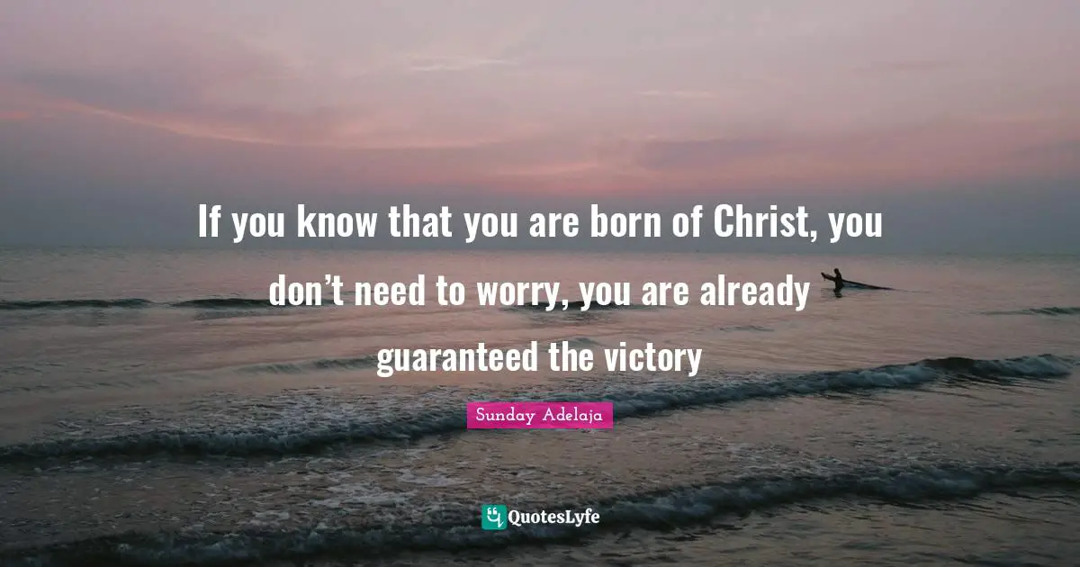 If you know that you are born of Christ, you don’t need to worry, you are already guaranteed the victory