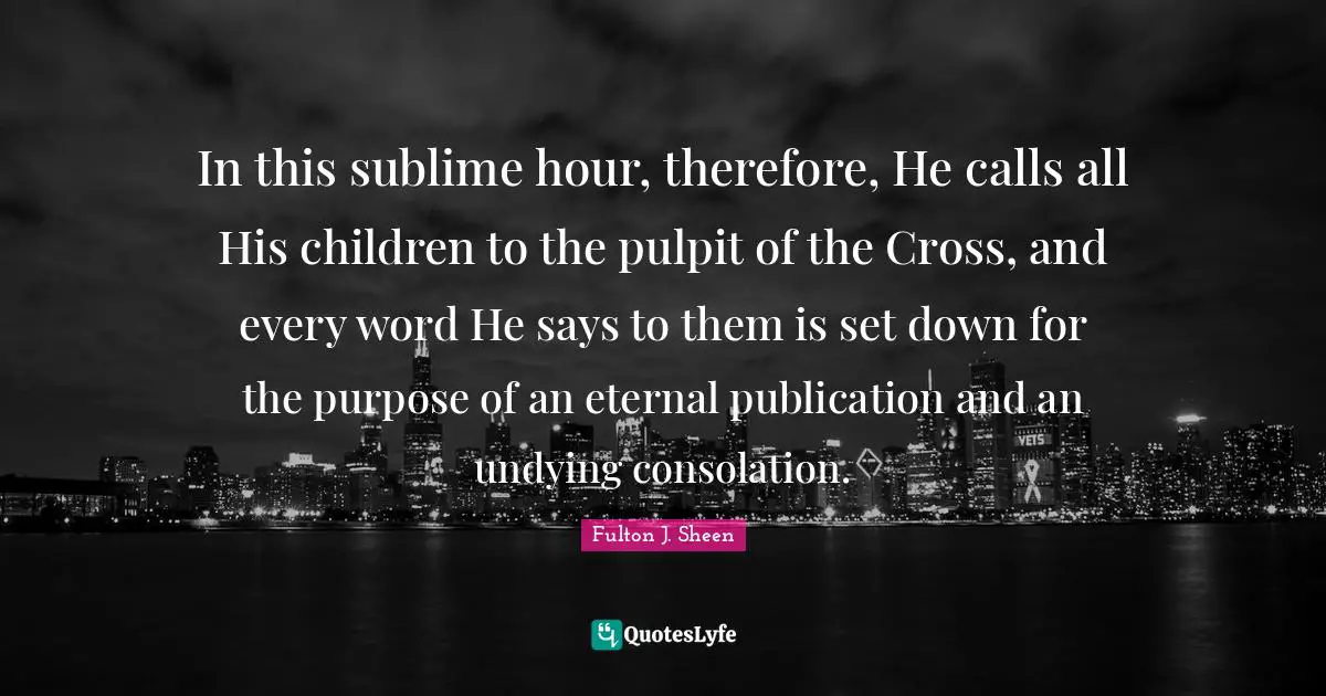 In this sublime hour, therefore, He calls all His children to the pulpit of the Cross, and every word He says to them is set down for the purpose of an eternal publication and an undying consolation.