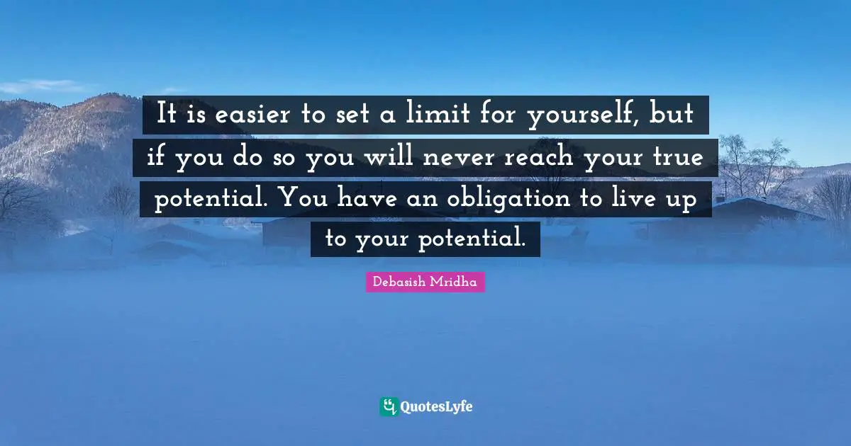 It is easier to set a limit for yourself, but if you do so you will never reach your true potential. You have an obligation to live up to your potential.