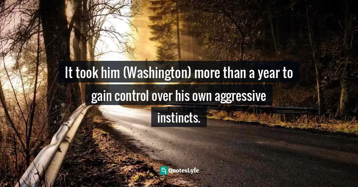 It took him (Washington) more than a year to gain control over his own aggressive instincts.