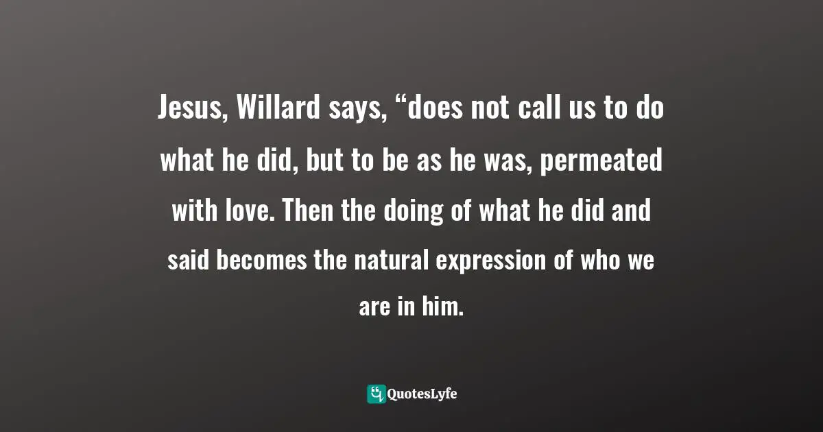 Dallas Willard Quotes: "Jesus, Willard says, “does not call us to do what he did, but to be as he was, permeated with love. Then the doing of what he did and said becomes the natural expression of who we are in him."