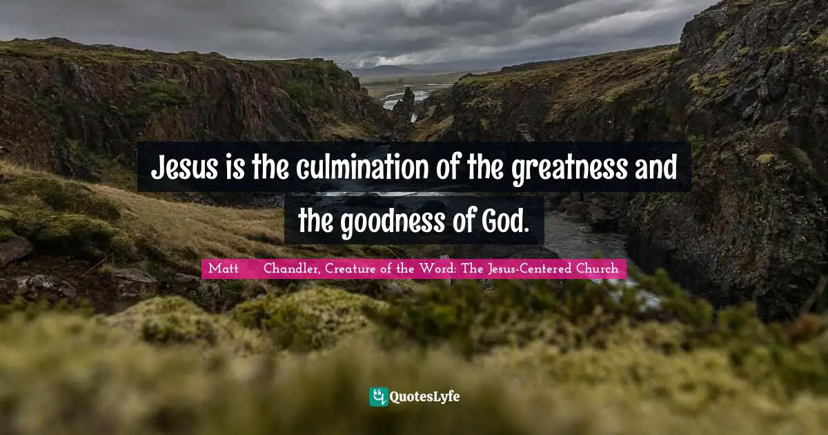 Matt      Chandler, Creature Of The Word: The Jesus-Centered Church Quotes: "Jesus is the culmination of the greatness and the goodness of God."
