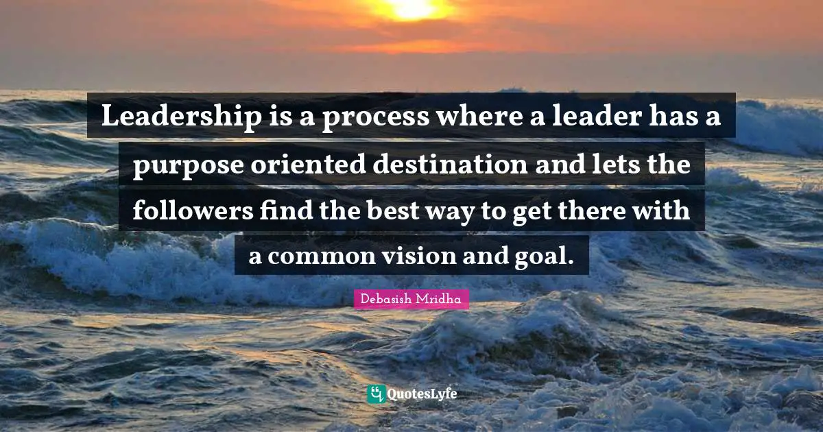 Leadership is a process where a leader has a purpose oriented destination and lets the followers find the best way to get there with a common vision and goal.