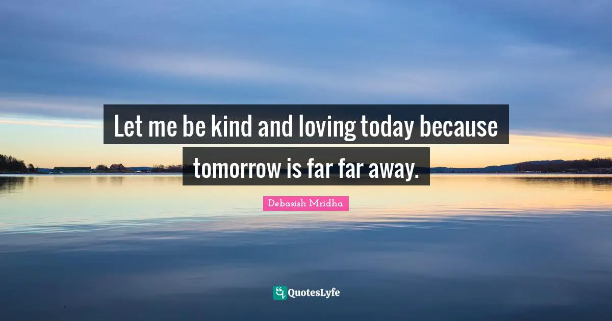 Let me be kind and loving today because tomorrow is far far away.