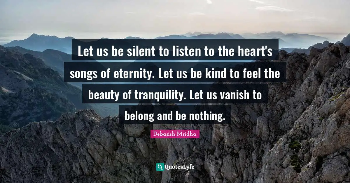 Let us be silent to listen to the heart's songs of eternity. Let us be kind to feel the beauty of tranquility. Let us vanish to belong and be nothing.