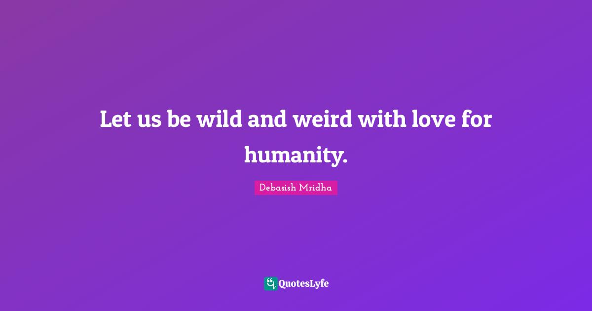 Let us be wild and weird with love for humanity.
