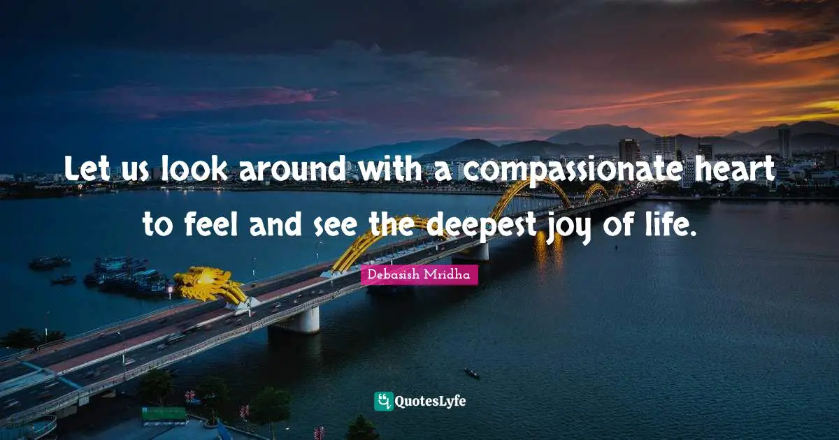 Let us look around with a compassionate heart to feel and see the deepest joy of life.