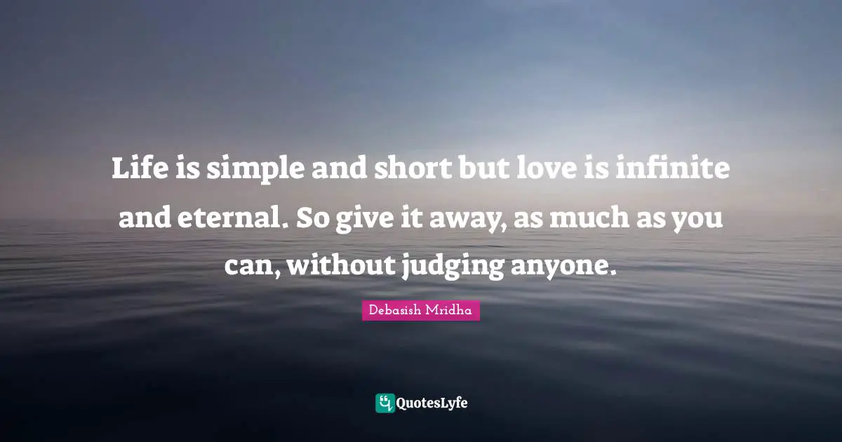 Life is simple and short but love is infinite and eternal. So give it away, as much as you can, without judging anyone.