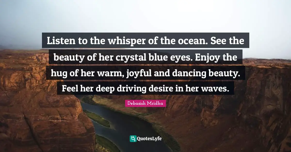 Listen to the whisper of the ocean. See the beauty of her crystal blue eyes. Enjoy the hug of her warm, joyful and dancing beauty. Feel her deep driving desire in her waves.