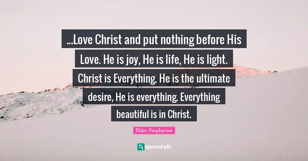 ...Love Christ and put nothing before His Love. He is joy, He is life, He is light. Christ is Everything. He is the ultimate desire, He is everything. Everything beautiful is in Christ.