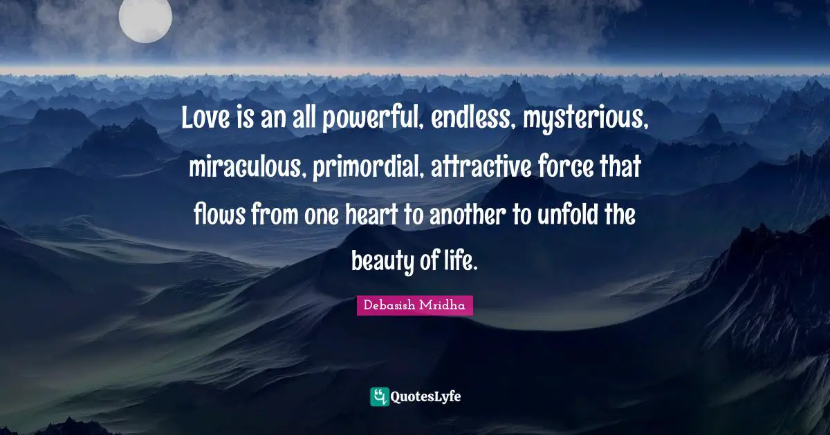Love is an all powerful, endless, mysterious, miraculous, primordial, attractive force that flows from one heart to another to unfold the beauty of life.