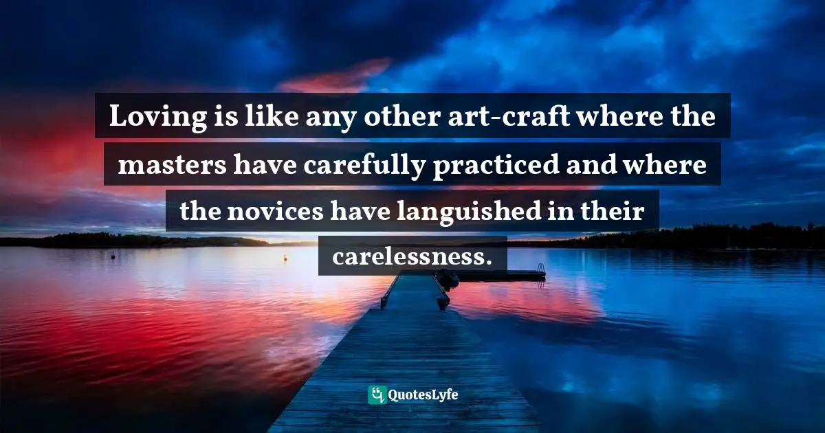 Loving is like any other art-craft where the masters have carefully practiced and where the novices have languished in their carelessness.